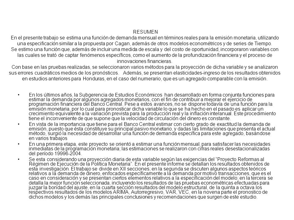 RESUMEN En el presente trabajo se estima una función de demanda mensual en términos reales para la emisión monetaria, utilizando una especificación similar a la propuesta por Cagan, además de otros modelos econométricos y de series de Tiempo. Se estimo una función que, además de incluir una medida de escala y del costo de oportunidad, incorporaron variables con las cuales se trató de captar fenómenos específicos, como el aumento de la profundización financiera y el proceso de innovaciones financieras. Con base en las pruebas realizadas, se seleccionaron varios métodos para la proyección de dicha variable y se analizaron sus errores cuadráticos medios de los pronósticos. Además, se presentan elasticidades-ingreso de los resultados obtenidos en estudios anteriores para Honduras, en el caso del numerario, que es un agregado comparable con la emisión.