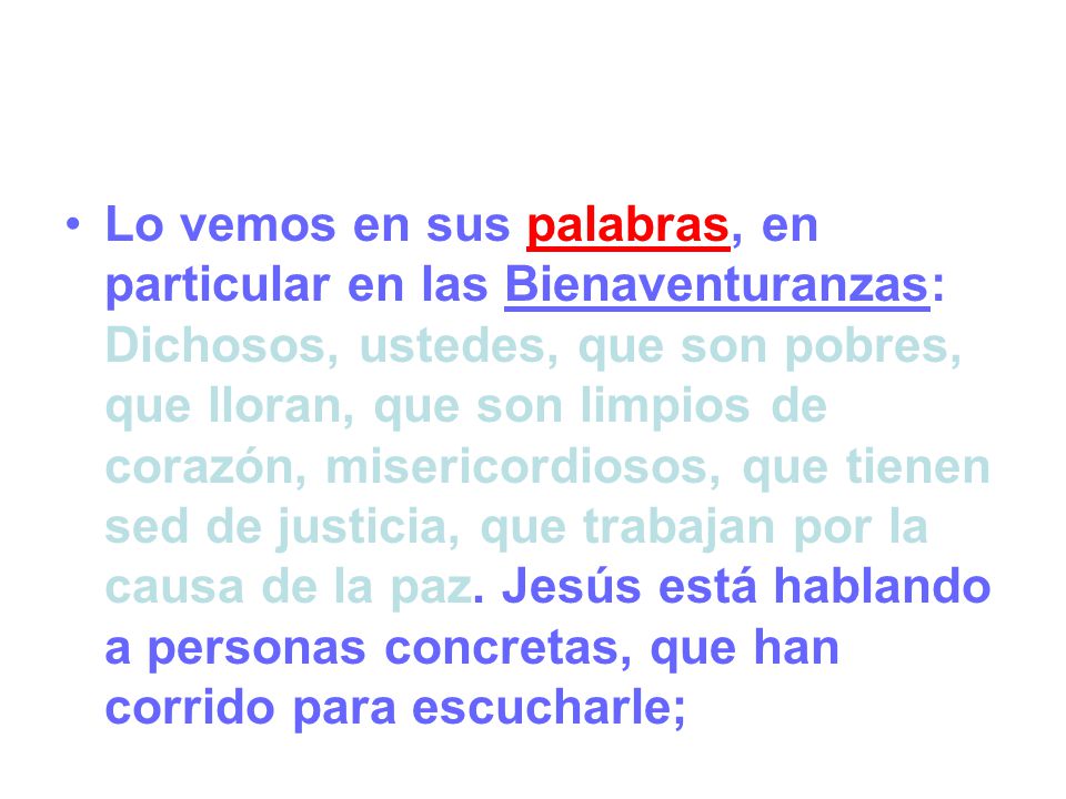 Lo vemos en sus palabras, en particular en las Bienaventuranzas: Dichosos, ustedes, que son pobres, que lloran, que son limpios de corazón, misericordiosos, que tienen sed de justicia, que trabajan por la causa de la paz.
