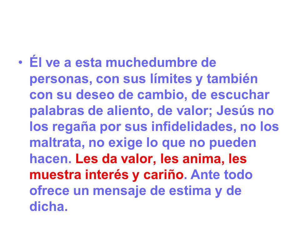 Él ve a esta muchedumbre de personas, con sus límites y también con su deseo de cambio, de escuchar palabras de aliento, de valor; Jesús no los regaña por sus infidelidades, no los maltrata, no exige lo que no pueden hacen.