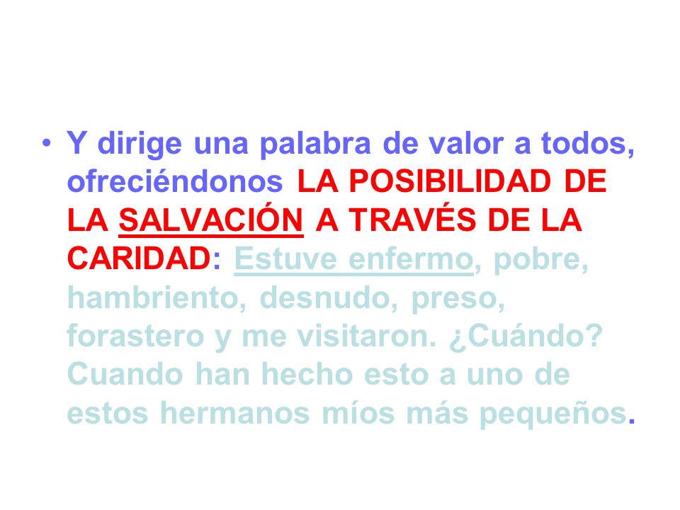 Y dirige una palabra de valor a todos, ofreciéndonos LA POSIBILIDAD DE LA SALVACIÓN A TRAVÉS DE LA CARIDAD: Estuve enfermo, pobre, hambriento, desnudo, preso, forastero y me visitaron.