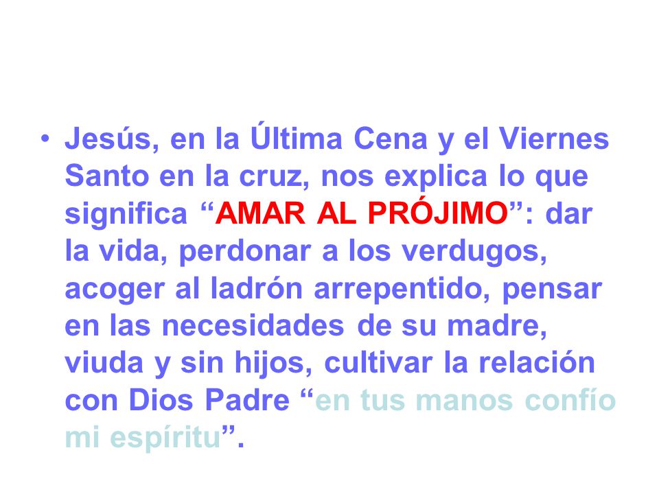 Jesús, en la Última Cena y el Viernes Santo en la cruz, nos explica lo que significa AMAR AL PRÓJIMO : dar la vida, perdonar a los verdugos, acoger al ladrón arrepentido, pensar en las necesidades de su madre, viuda y sin hijos, cultivar la relación con Dios Padre en tus manos confío mi espíritu .
