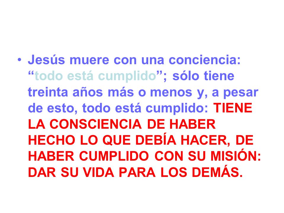 Jesús muere con una conciencia: todo está cumplido ; sólo tiene treinta años más o menos y, a pesar de esto, todo está cumplido: TIENE LA CONSCIENCIA DE HABER HECHO LO QUE DEBÍA HACER, DE HABER CUMPLIDO CON SU MISIÓN: DAR SU VIDA PARA LOS DEMÁS.