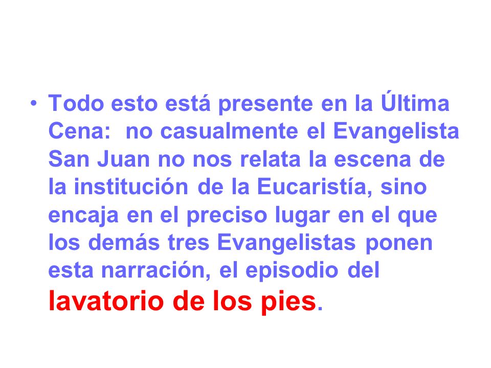 Todo esto está presente en la Última Cena: no casualmente el Evangelista San Juan no nos relata la escena de la institución de la Eucaristía, sino encaja en el preciso lugar en el que los demás tres Evangelistas ponen esta narración, el episodio del lavatorio de los pies.