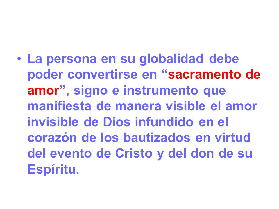 La persona en su globalidad debe poder convertirse en sacramento de amor , signo e instrumento que manifiesta de manera visible el amor invisible de Dios infundido en el corazón de los bautizados en virtud del evento de Cristo y del don de su Espíritu.