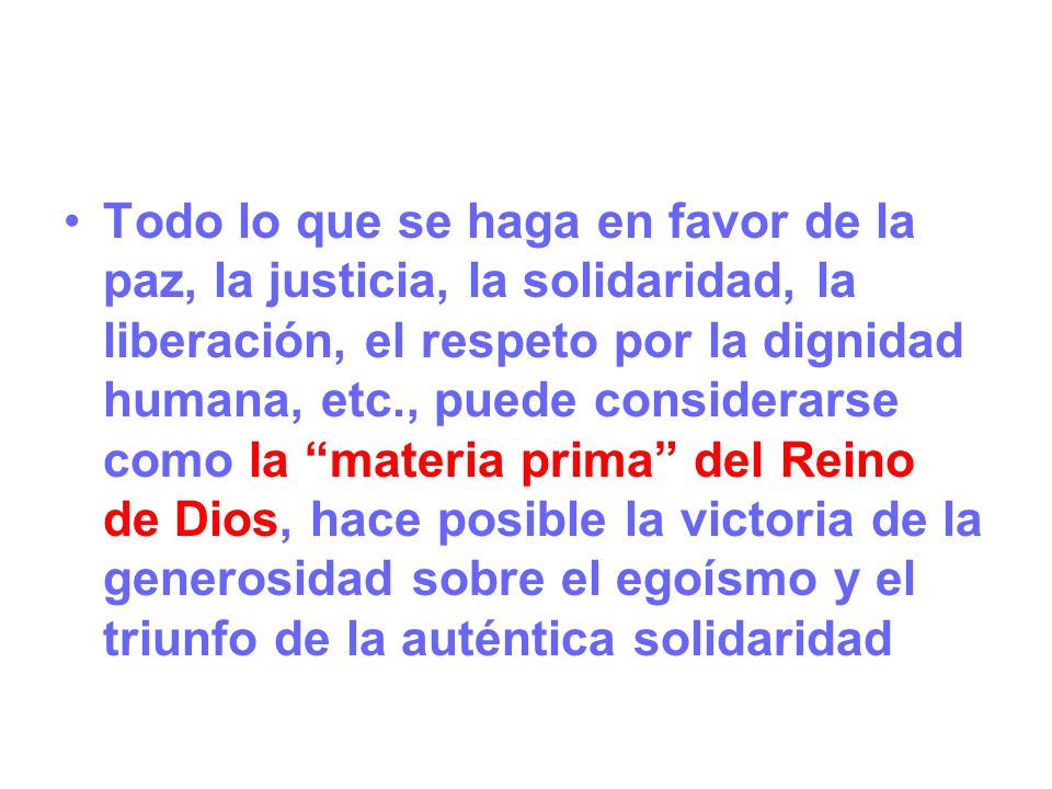 Todo lo que se haga en favor de la paz, la justicia, la solidaridad, la liberación, el respeto por la dignidad humana, etc., puede considerarse como la materia prima del Reino de Dios, hace posible la victoria de la generosidad sobre el egoísmo y el triunfo de la auténtica solidaridad