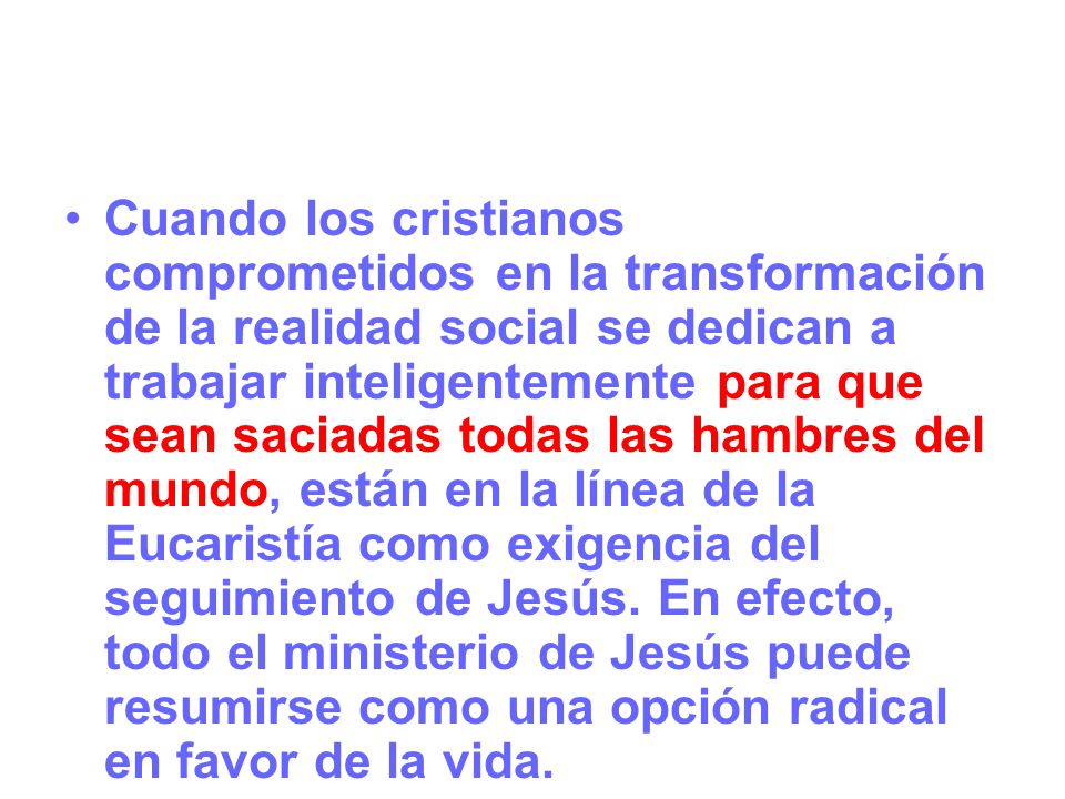 Cuando los cristianos comprometidos en la transformación de la realidad social se dedican a trabajar inteligentemente para que sean saciadas todas las hambres del mundo, están en la línea de la Eucaristía como exigencia del seguimiento de Jesús.