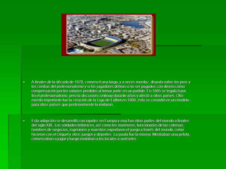 A finales de la década de 1870, comenzó una larga, y a veces mordaz, disputa sobre los pros y los contras del profesionalismo y si los jugadores debían o no ser pagados con dinero como compensación por los salarios perdidos al tomar parte en un partido. En 1885 se legalizó por fin el profesionalismo, pero la discusión continuó durante años y afectó a otros países. Otro evento importante fue la creación de la Liga de Fútbol en 1888; ésta se convirtió en un modelo para otros países que posteriormente la imitaron.