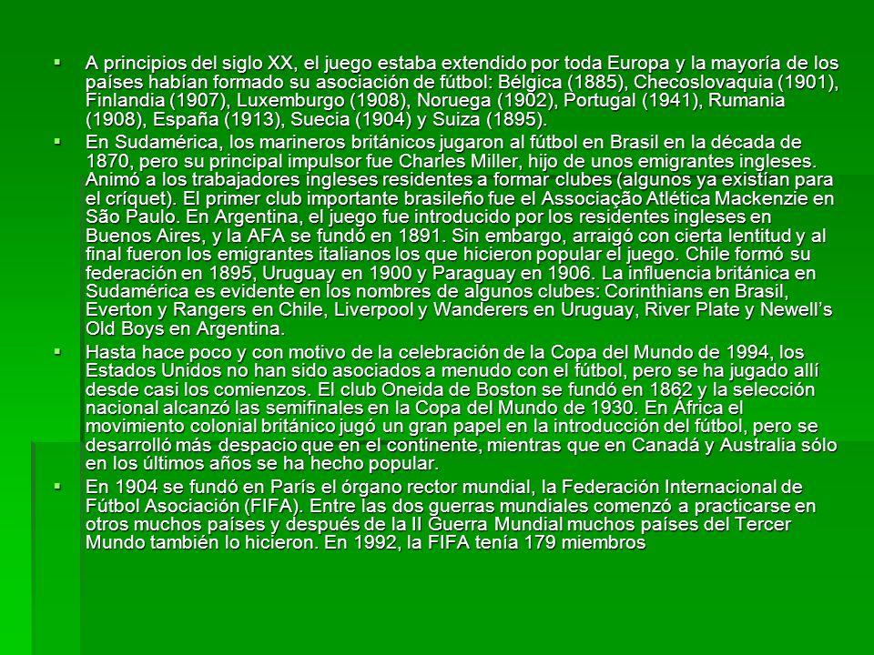 A principios del siglo XX, el juego estaba extendido por toda Europa y la mayoría de los países habían formado su asociación de fútbol: Bélgica (1885), Checoslovaquia (1901), Finlandia (1907), Luxemburgo (1908), Noruega (1902), Portugal (1941), Rumania (1908), España (1913), Suecia (1904) y Suiza (1895).