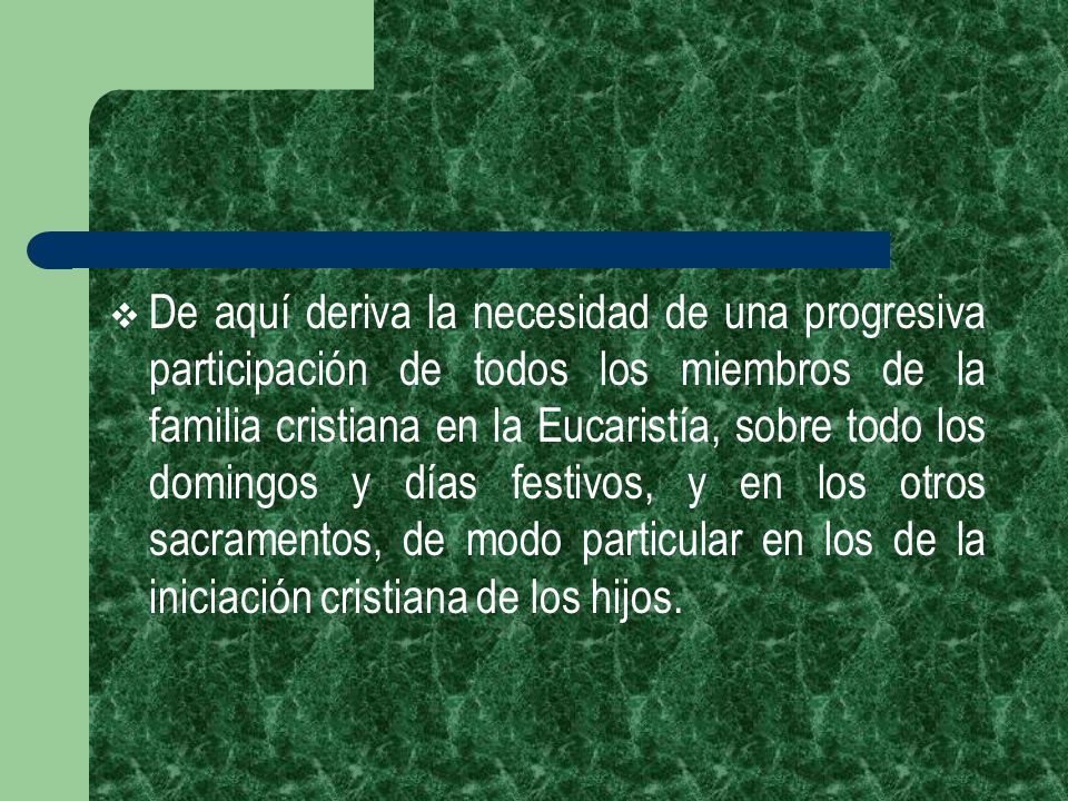 De aquí deriva la necesidad de una progresiva participación de todos los miembros de la familia cristiana en la Eucaristía, sobre todo los domingos y días festivos, y en los otros sacramentos, de modo particular en los de la iniciación cristiana de los hijos.