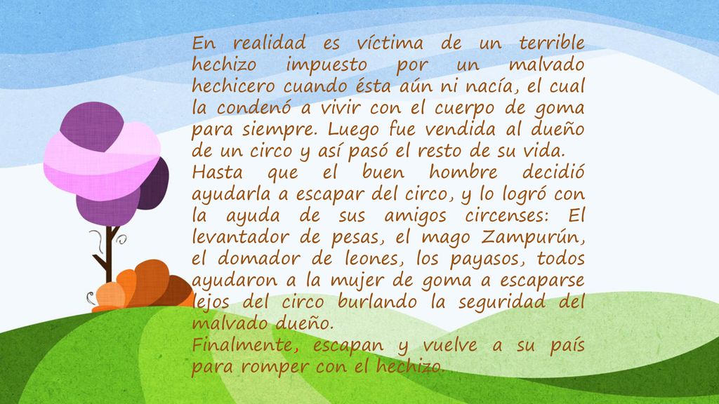 En realidad es víctima de un terrible hechizo impuesto por un malvado hechicero cuando ésta aún ni nacía, el cual la condenó a vivir con el cuerpo de goma para siempre. Luego fue vendida al dueño de un circo y así pasó el resto de su vida.