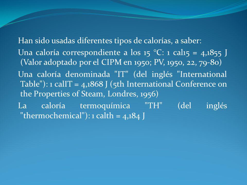 Han sido usadas diferentes tipos de calorías, a saber: Una caloría correspondiente a los 15 °C: 1 cal15 = 4,1855 J (Valor adoptado por el CIPM en 1950; PV, 1950, 22, 79-80) Una caloría denominada IT (del inglés International Table ): 1 calIT = 4,1868 J (5th International Conference on the Properties of Steam, Londres, 1956) La caloría termoquímica TH (del inglés thermochemical ): 1 calth = 4,184 J