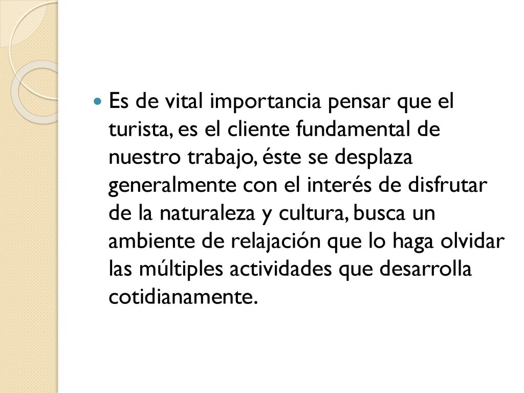 Es de vital importancia pensar que el turista, es el cliente fundamental de nuestro trabajo, éste se desplaza generalmente con el interés de disfrutar de la naturaleza y cultura, busca un ambiente de relajación que lo haga olvidar las múltiples actividades que desarrolla cotidianamente.