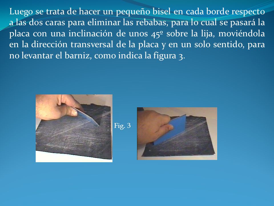 Luego se trata de hacer un pequeño bisel en cada borde respecto a las dos caras para eliminar las rebabas, para lo cual se pasará la placa con una inclinación de unos 45º sobre la lija, moviéndola en la dirección transversal de la placa y en un solo sentido, para no levantar el barniz, como indica la figura 3.