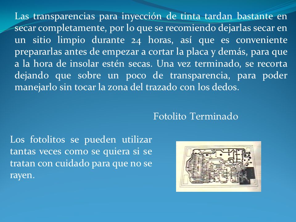 Las transparencias para inyección de tinta tardan bastante en secar completamente, por lo que se recomiendo dejarlas secar en un sitio limpio durante 24 horas, así que es conveniente prepararlas antes de empezar a cortar la placa y demás, para que a la hora de insolar estén secas. Una vez terminado, se recorta dejando que sobre un poco de transparencia, para poder manejarlo sin tocar la zona del trazado con los dedos.