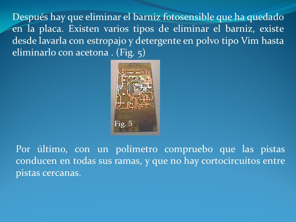 Después hay que eliminar el barniz fotosensible que ha quedado en la placa. Existen varios tipos de eliminar el barniz, existe desde lavarla con estropajo y detergente en polvo tipo Vim hasta eliminarlo con acetona . (Fig. 5)