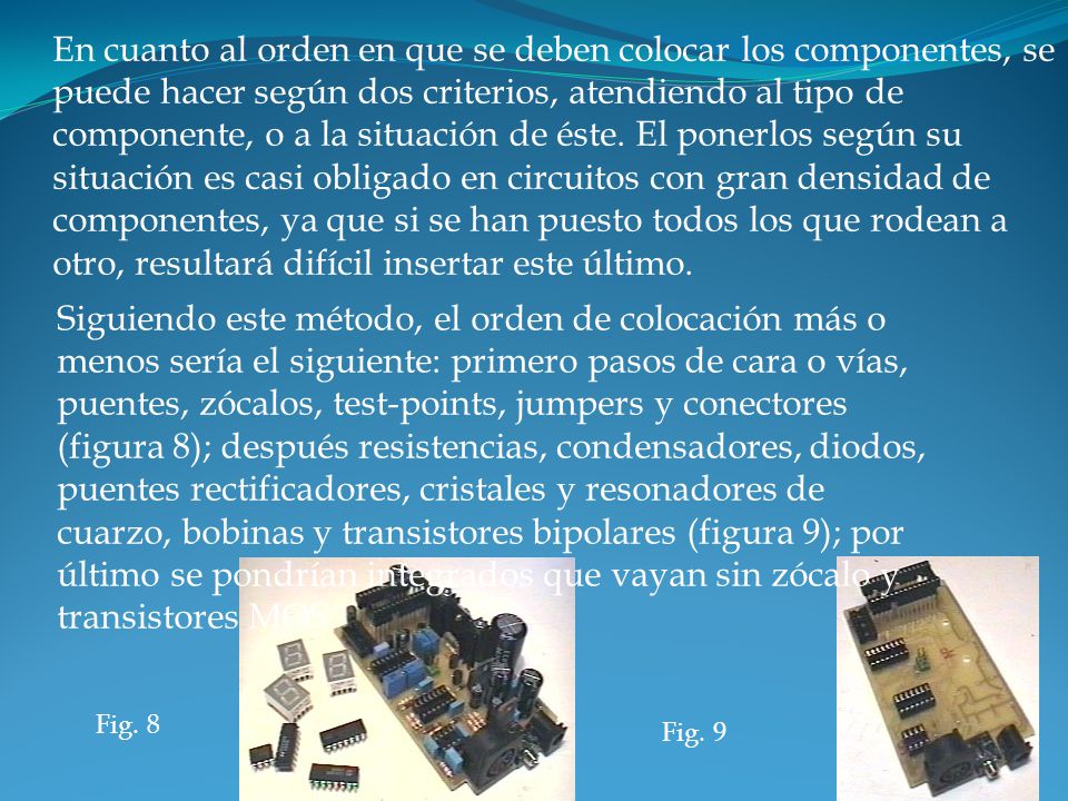En cuanto al orden en que se deben colocar los componentes, se puede hacer según dos criterios, atendiendo al tipo de componente, o a la situación de éste. El ponerlos según su situación es casi obligado en circuitos con gran densidad de componentes, ya que si se han puesto todos los que rodean a otro, resultará difícil insertar este último.