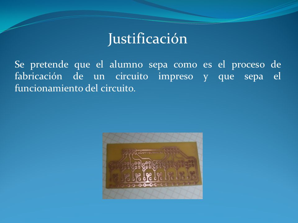 Justificación Se pretende que el alumno sepa como es el proceso de fabricación de un circuito impreso y que sepa el funcionamiento del circuito.