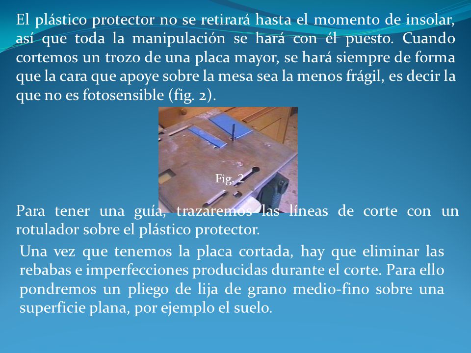El plástico protector no se retirará hasta el momento de insolar, así que toda la manipulación se hará con él puesto. Cuando cortemos un trozo de una placa mayor, se hará siempre de forma que la cara que apoye sobre la mesa sea la menos frágil, es decir la que no es fotosensible (fig. 2).