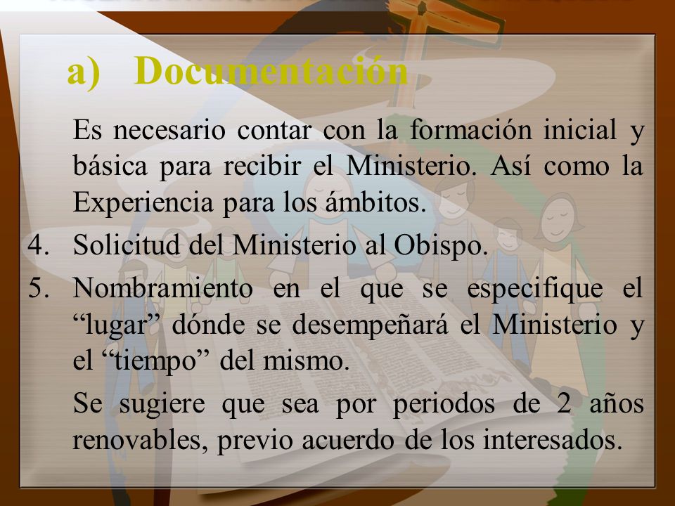 a) Documentación Es necesario contar con la formación inicial y básica para recibir el Ministerio. Así como la Experiencia para los ámbitos.