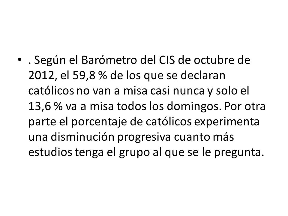 Según el Barómetro del CIS de octubre de 2012, el 59,8 % de los que se declaran católicos no van a misa casi nunca y solo el 13,6 % va a misa todos los domingos.