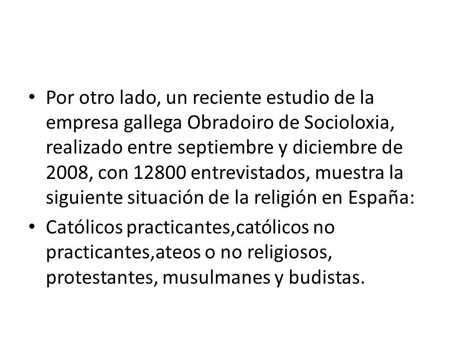 Por otro lado, un reciente estudio de la empresa gallega Obradoiro de Socioloxia, realizado entre septiembre y diciembre de 2008, con entrevistados, muestra la siguiente situación de la religión en España: