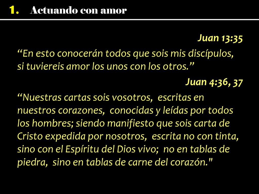 Juan 13:35 En esto conocerán todos que sois mis discípulos, si tuviereis amor los unos con los otros. Juan 4:36, 37 Nuestras cartas sois vosotros, escritas en nuestros corazones, conocidas y leídas por todos los hombres; siendo manifiesto que sois carta de Cristo expedida por nosotros, escrita no con tinta, sino con el Espíritu del Dios vivo; no en tablas de piedra, sino en tablas de carne del corazón.