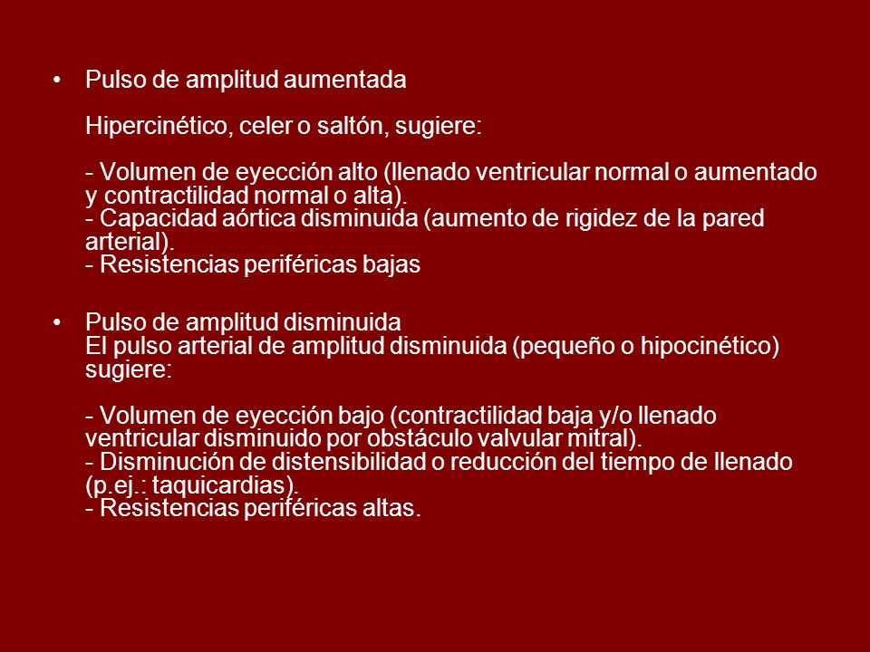 Pulso de amplitud aumentada Hipercinético, celer o saltón, sugiere: - Volumen de eyección alto (llenado ventricular normal o aumentado y contractilidad normal o alta). - Capacidad aórtica disminuida (aumento de rigidez de la pared arterial). - Resistencias periféricas bajas