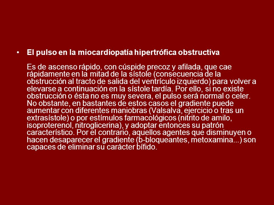 El pulso en la miocardiopatía hipertrófica obstructiva Es de ascenso rápido, con cúspide precoz y afilada, que cae rápidamente en la mitad de la sístole (consecuencia de la obstrucción al tracto de salida del ventrículo izquierdo) para volver a elevarse a continuación en la sístole tardía.