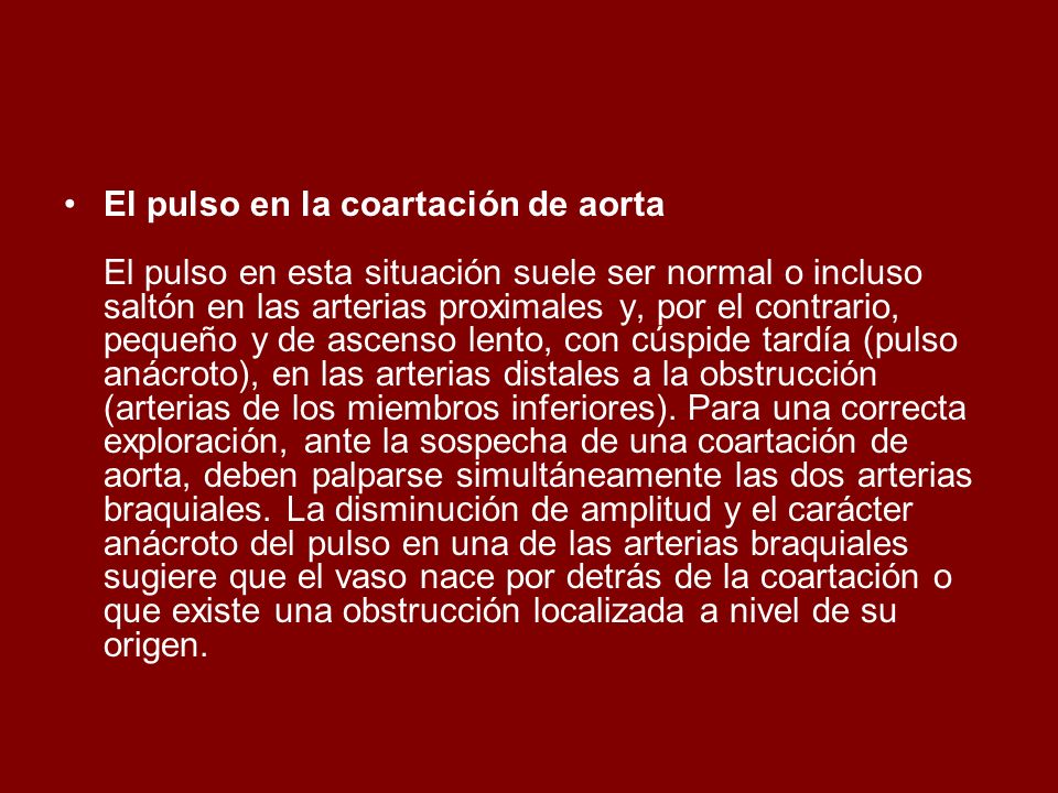 El pulso en la coartación de aorta El pulso en esta situación suele ser normal o incluso saltón en las arterias proximales y, por el contrario, pequeño y de ascenso lento, con cúspide tardía (pulso anácroto), en las arterias distales a la obstrucción (arterias de los miembros inferiores).
