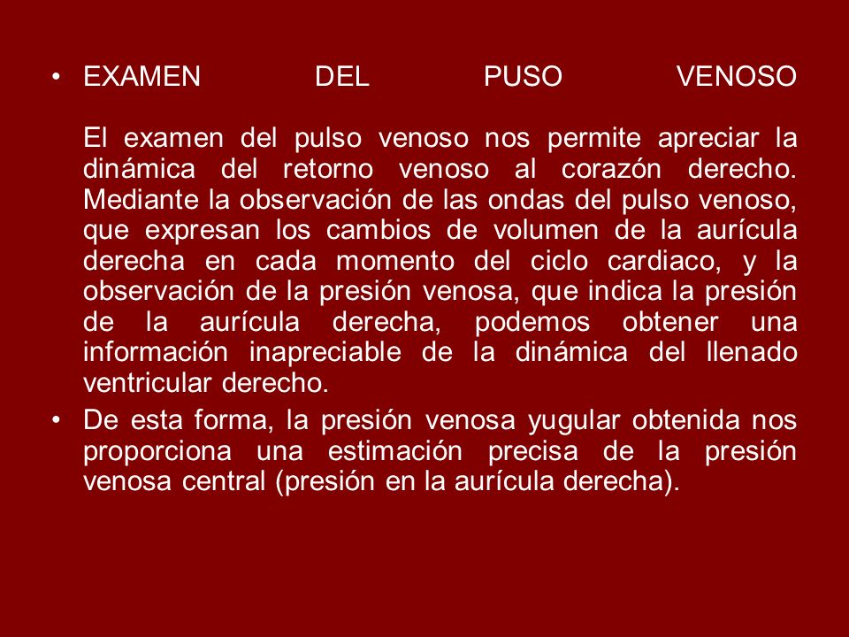 EXAMEN DEL PUSO VENOSO El examen del pulso venoso nos permite apreciar la dinámica del retorno venoso al corazón derecho. Mediante la observación de las ondas del pulso venoso, que expresan los cambios de volumen de la aurícula derecha en cada momento del ciclo cardiaco, y la observación de la presión venosa, que indica la presión de la aurícula derecha, podemos obtener una información inapreciable de la dinámica del llenado ventricular derecho.