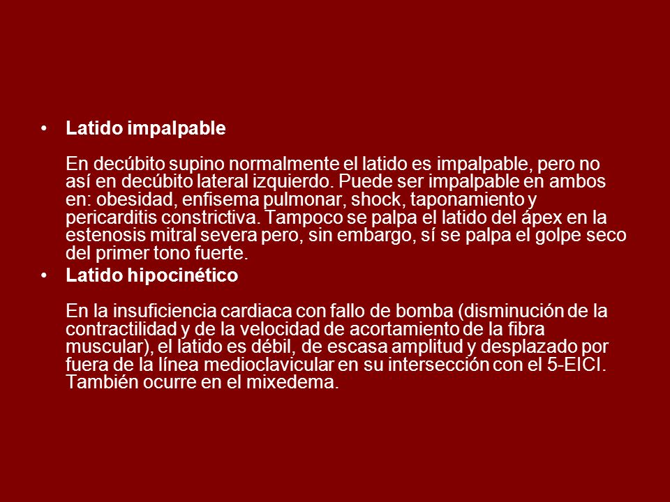 Latido impalpable En decúbito supino normalmente el latido es impalpable, pero no así en decúbito lateral izquierdo. Puede ser impalpable en ambos en: obesidad, enfisema pulmonar, shock, taponamiento y pericarditis constrictiva. Tampoco se palpa el latido del ápex en la estenosis mitral severa pero, sin embargo, sí se palpa el golpe seco del primer tono fuerte.
