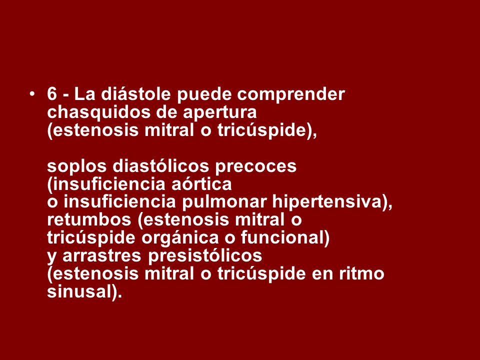 6 - La diástole puede comprender chasquidos de apertura (estenosis mitral o tricúspide), soplos diastólicos precoces (insuficiencia aórtica o insuficiencia pulmonar hipertensiva), retumbos (estenosis mitral o tricúspide orgánica o funcional) y arrastres presistólicos (estenosis mitral o tricúspide en ritmo sinusal).