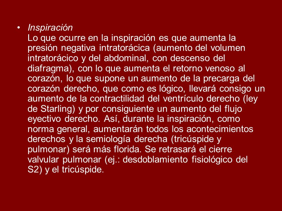 Inspiración Lo que ocurre en la inspiración es que aumenta la presión negativa intratorácica (aumento del volumen intratorácico y del abdominal, con descenso del diafragma), con lo que aumenta el retorno venoso al corazón, lo que supone un aumento de la precarga del corazón derecho, que como es lógico, llevará consigo un aumento de la contractilidad del ventrículo derecho (ley de Starling) y por consiguiente un aumento del flujo eyectivo derecho.