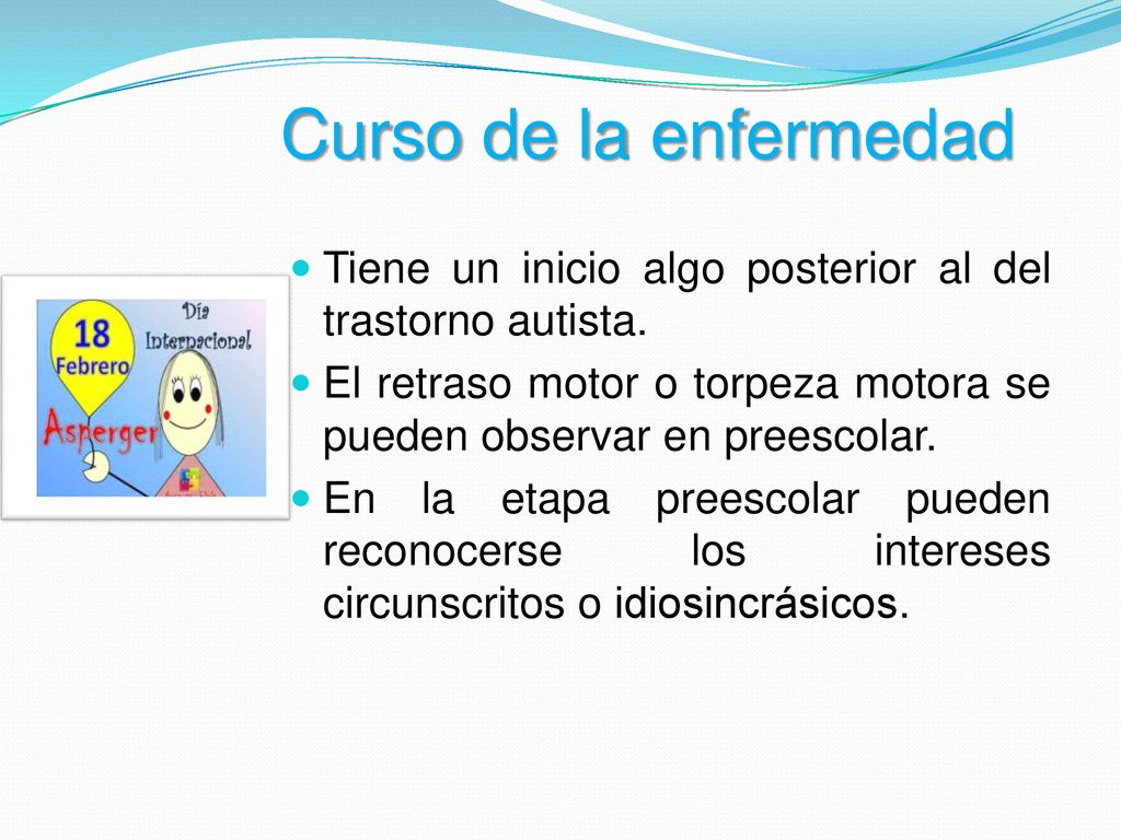 Curso de la enfermedad Tiene un inicio algo posterior al del trastorno autista. El retraso motor o torpeza motora se pueden observar en preescolar.