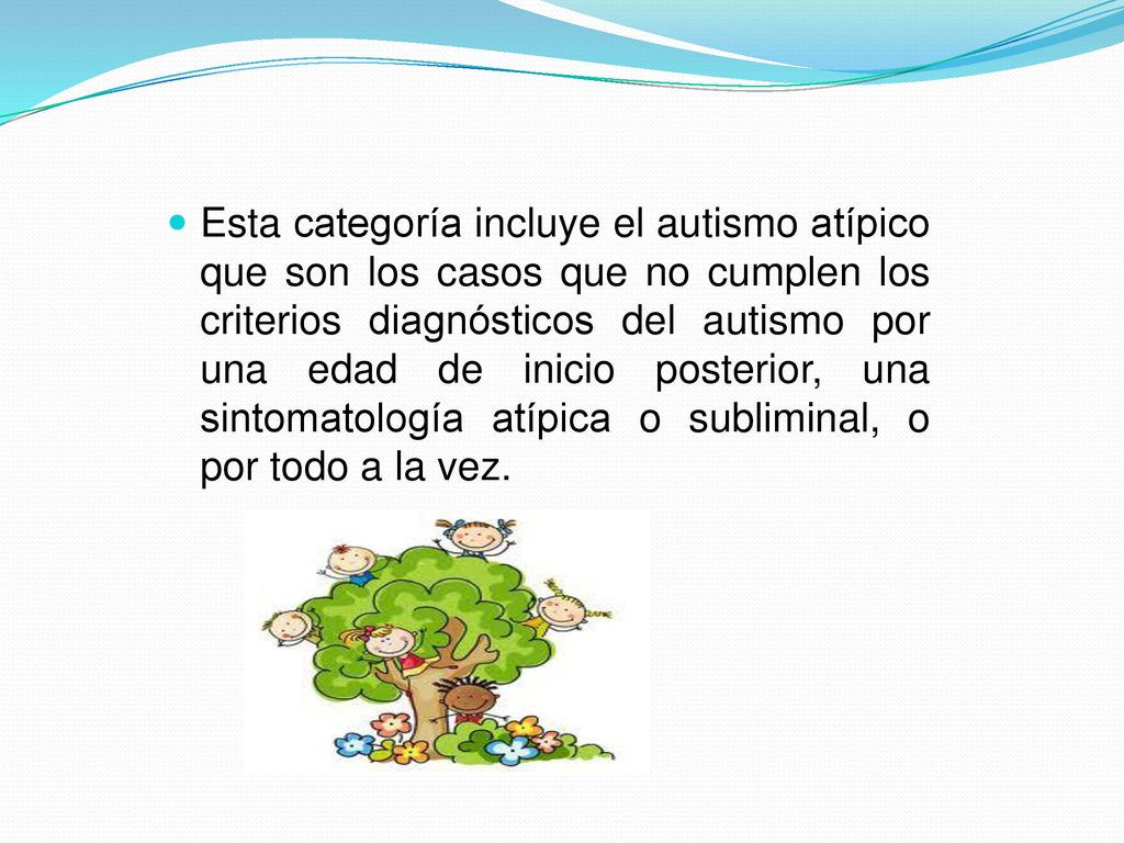 Esta categoría incluye el autismo atípico que son los casos que no cumplen los criterios diagnósticos del autismo por una edad de inicio posterior, una sintomatología atípica o subliminal, o por todo a la vez.