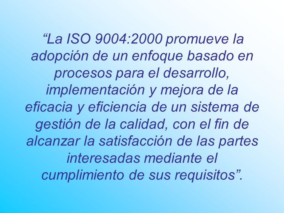 La ISO 9004:2000 promueve la adopción de un enfoque basado en procesos para el desarrollo, implementación y mejora de la eficacia y eficiencia de un sistema de gestión de la calidad, con el fin de alcanzar la satisfacción de las partes interesadas mediante el cumplimiento de sus requisitos .