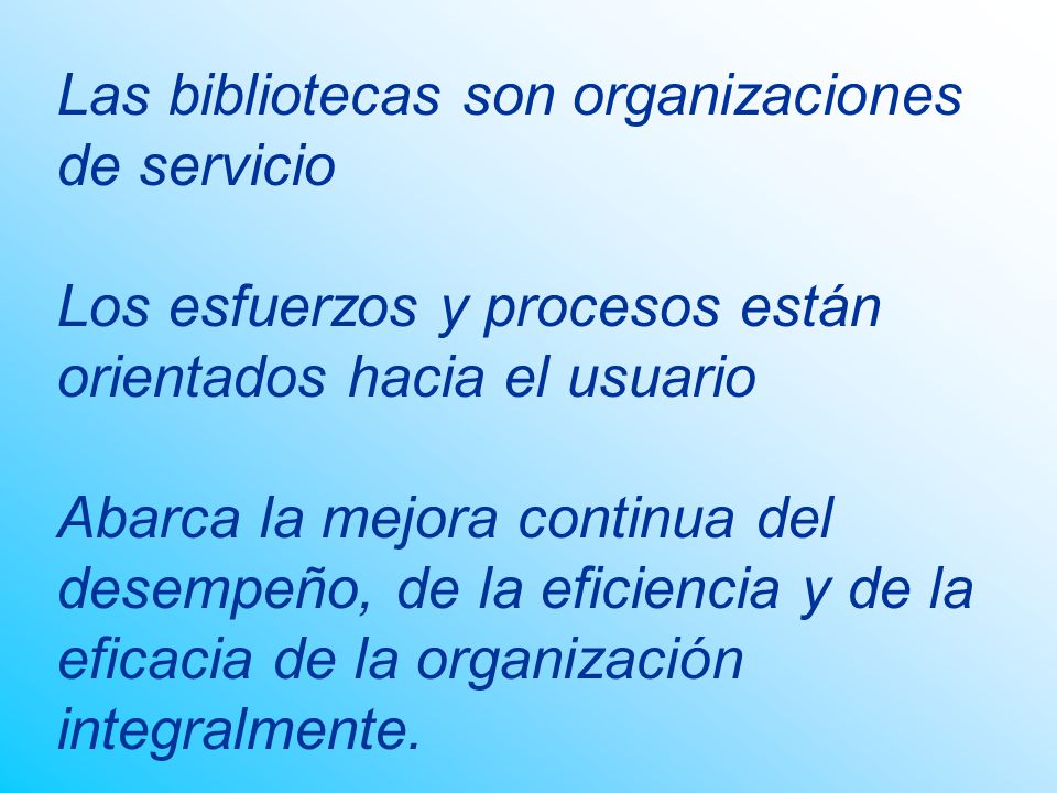 Las bibliotecas son organizaciones de servicio Los esfuerzos y procesos están orientados hacia el usuario Abarca la mejora continua del desempeño, de la eficiencia y de la eficacia de la organización integralmente.