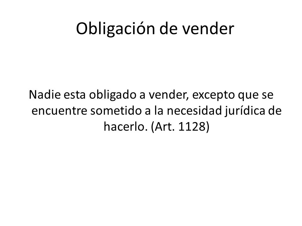 Obligación de vender Nadie esta obligado a vender, excepto que se encuentre sometido a la necesidad jurídica de hacerlo.