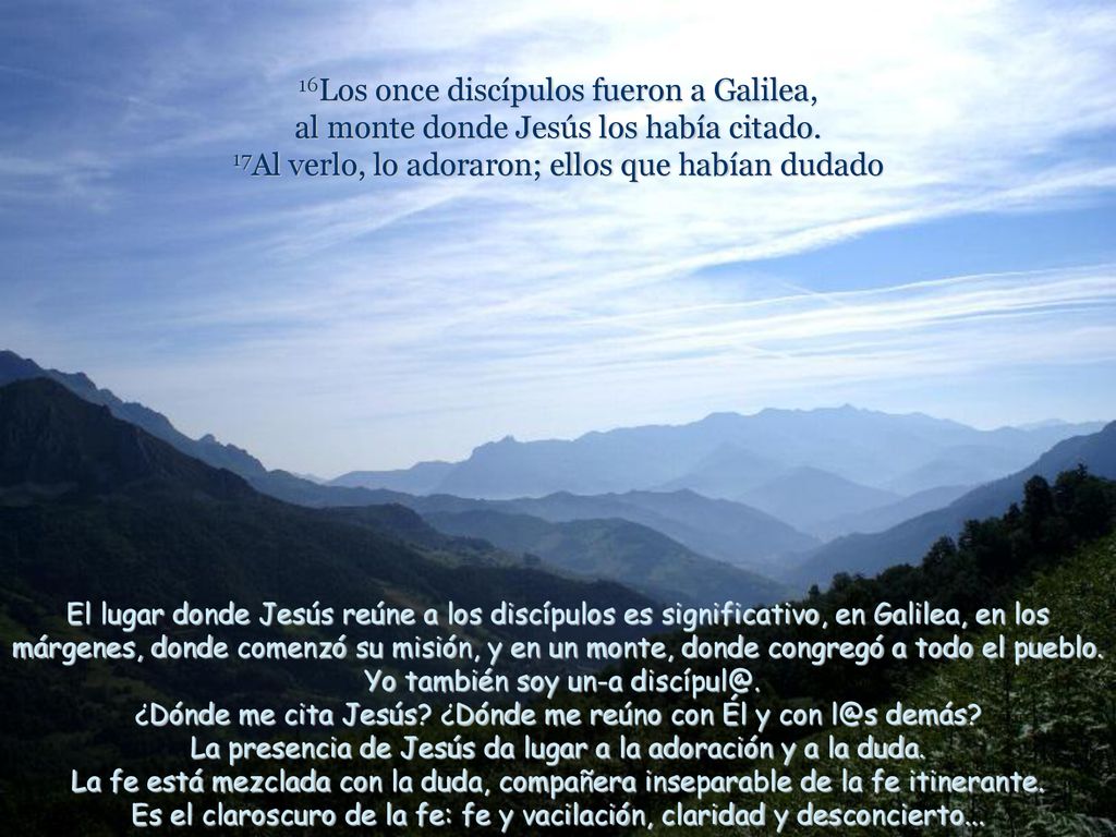 16Los once discípulos fueron a Galilea, al monte donde Jesús los había citado. 17Al verlo, lo adoraron; ellos que habían dudado