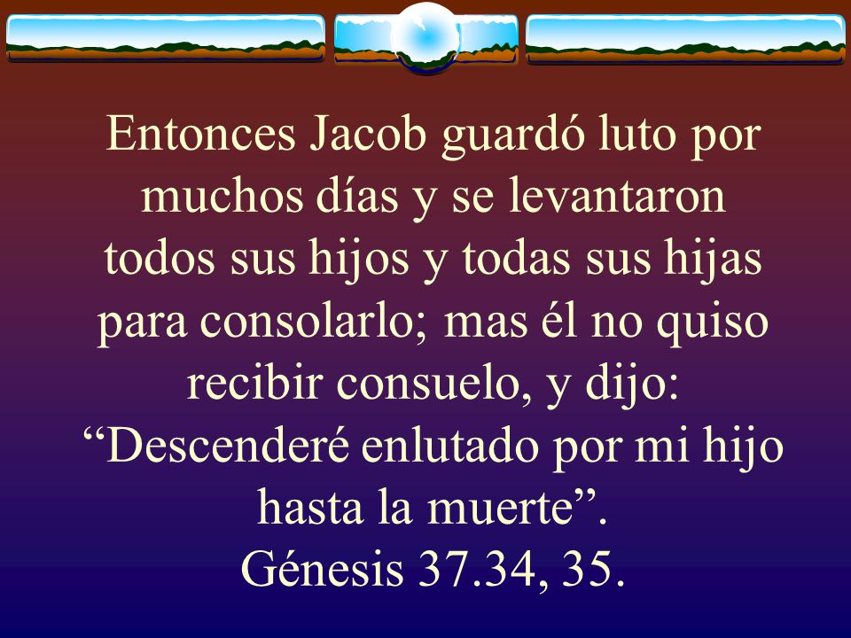 Entonces Jacob guardó luto por muchos días y se levantaron todos sus hijos y todas sus hijas para consolarlo; mas él no quiso recibir consuelo, y dijo: Descenderé enlutado por mi hijo hasta la muerte .