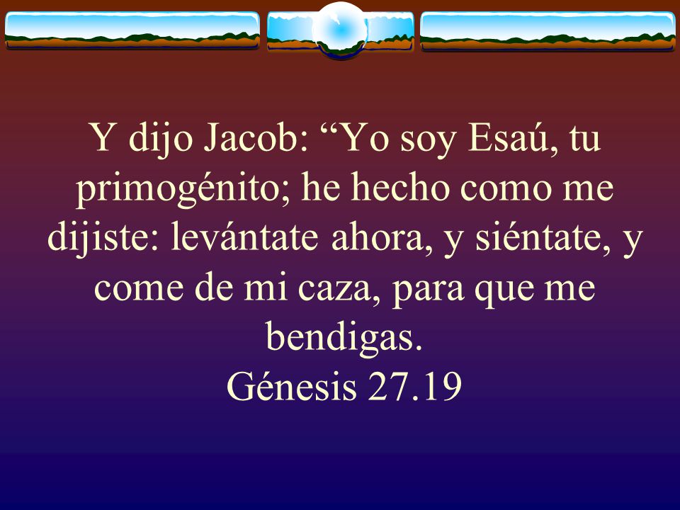 Y dijo Jacob: Yo soy Esaú, tu primogénito; he hecho como me dijiste: levántate ahora, y siéntate, y come de mi caza, para que me bendigas.