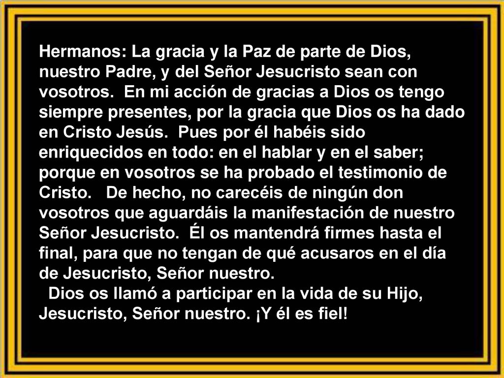 Hermanos: La gracia y la Paz de parte de Dios, nuestro Padre, y del Señor Jesucristo sean con vosotros. En mi acción de gracias a Dios os tengo siempre presentes, por la gracia que Dios os ha dado en Cristo Jesús. Pues por él habéis sido enriquecidos en todo: en el hablar y en el saber; porque en vosotros se ha probado el testimonio de Cristo. De hecho, no carecéis de ningún don vosotros que aguardáis la manifestación de nuestro Señor Jesucristo. Él os mantendrá firmes hasta el final, para que no tengan de qué acusaros en el día de Jesucristo, Señor nuestro.
