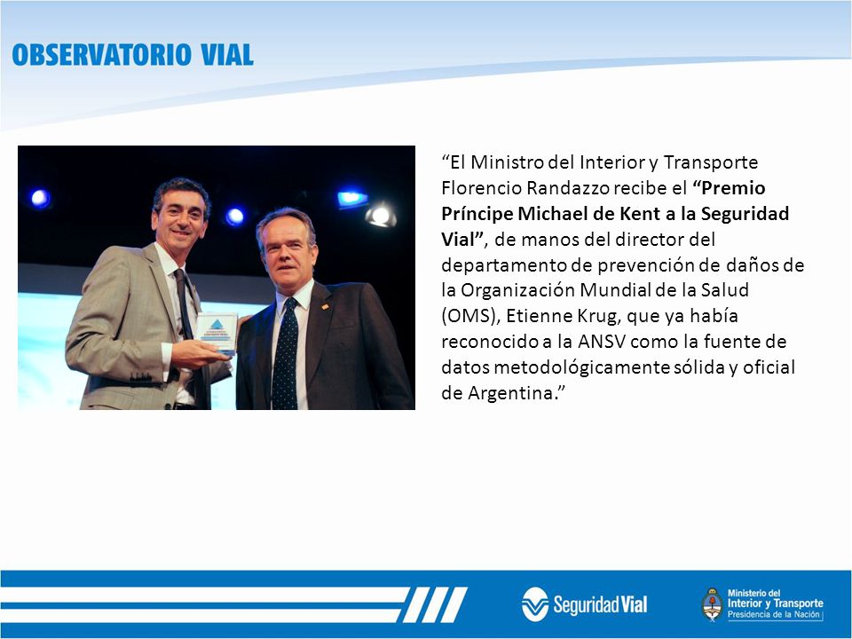 El Ministro del Interior y Transporte Florencio Randazzo recibe el Premio Príncipe Michael de Kent a la Seguridad Vial , de manos del director del departamento de prevención de daños de la Organización Mundial de la Salud (OMS), Etienne Krug, que ya había reconocido a la ANSV como la fuente de datos metodológicamente sólida y oficial de Argentina.