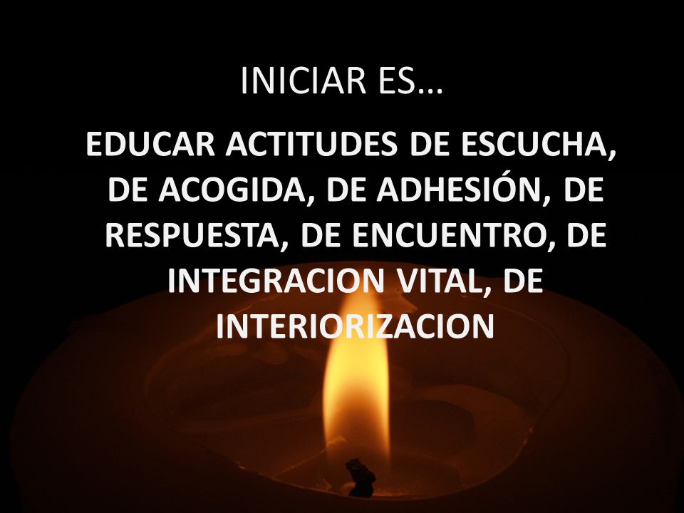 INICIAR ES… EDUCAR ACTITUDES DE ESCUCHA, DE ACOGIDA, DE ADHESIÓN, DE RESPUESTA, DE ENCUENTRO, DE INTEGRACION VITAL, DE INTERIORIZACION.