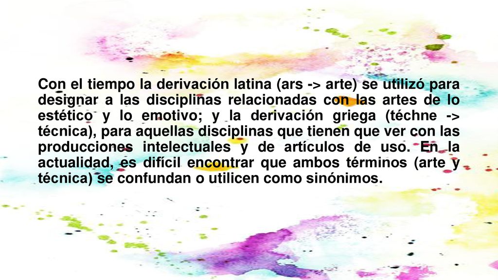 Con el tiempo la derivación latina (ars -> arte) se utilizó para designar a las disciplinas relacionadas con las artes de lo estético y lo emotivo; y la derivación griega (téchne -> técnica), para aquellas disciplinas que tienen que ver con las producciones intelectuales y de artículos de uso.​ En la actualidad, es difícil encontrar que ambos términos (arte y técnica) se confundan o utilicen como sinónimos.