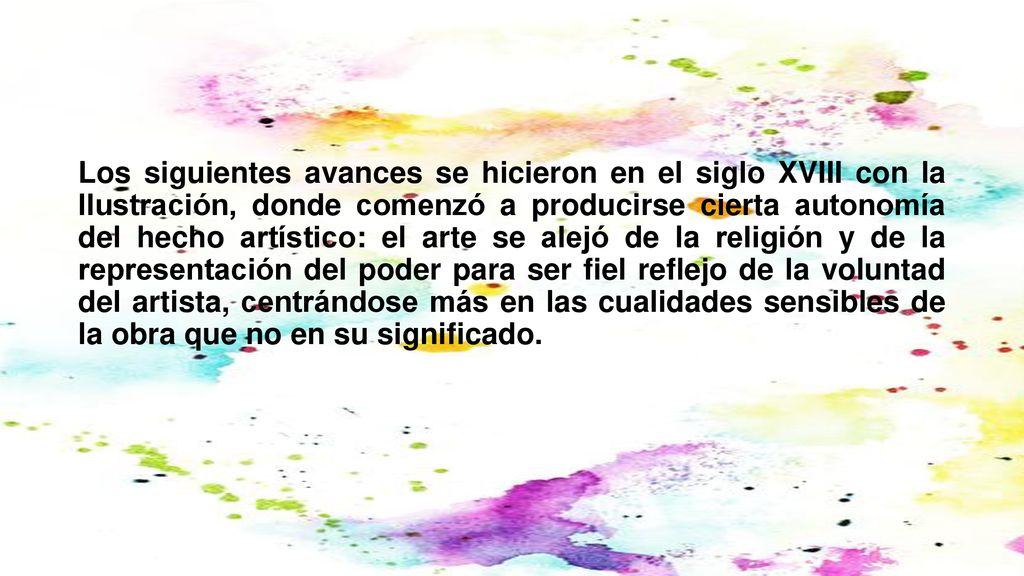 Los siguientes avances se hicieron en el siglo XVIII con la Ilustración, donde comenzó a producirse cierta autonomía del hecho artístico: el arte se alejó de la religión y de la representación del poder para ser fiel reflejo de la voluntad del artista, centrándose más en las cualidades sensibles de la obra que no en su significado.