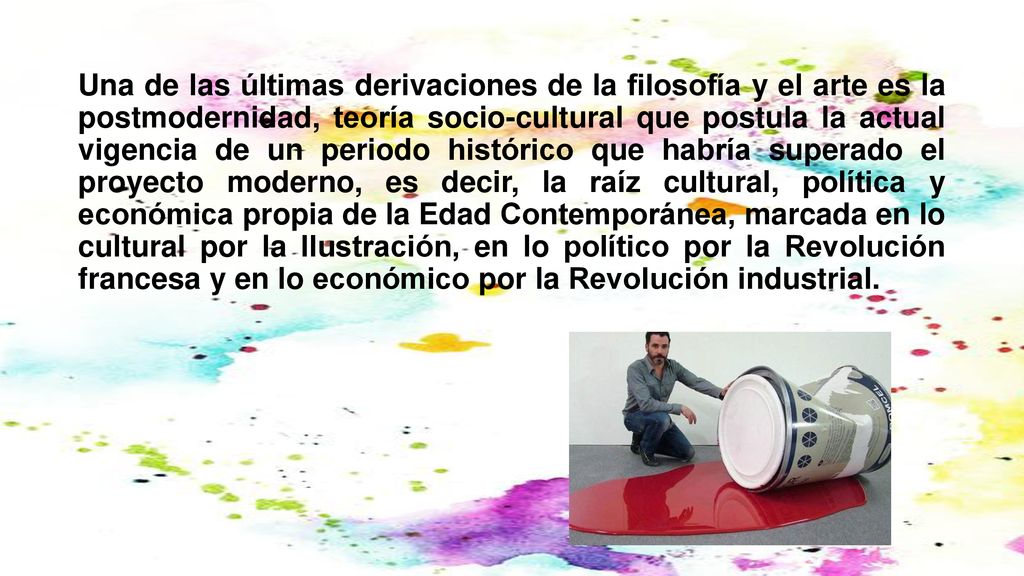 Una de las últimas derivaciones de la filosofía y el arte es la postmodernidad, teoría socio-cultural que postula la actual vigencia de un periodo histórico que habría superado el proyecto moderno, es decir, la raíz cultural, política y económica propia de la Edad Contemporánea, marcada en lo cultural por la Ilustración, en lo político por la Revolución francesa y en lo económico por la Revolución industrial.