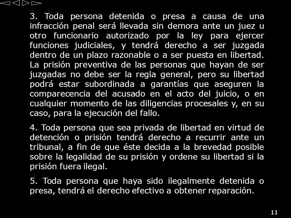 3. Toda persona detenida o presa a causa de una infracción penal será llevada sin demora ante un juez u otro funcionario autorizado por la ley para ejercer funciones judiciales, y tendrá derecho a ser juzgada dentro de un plazo razonable o a ser puesta en libertad. La prisión preventiva de las personas que hayan de ser juzgadas no debe ser la regla general, pero su libertad podrá estar subordinada a garantías que aseguren la comparecencia del acusado en el acto del juicio, o en cualquier momento de las diligencias procesales y, en su caso, para la ejecución del fallo.