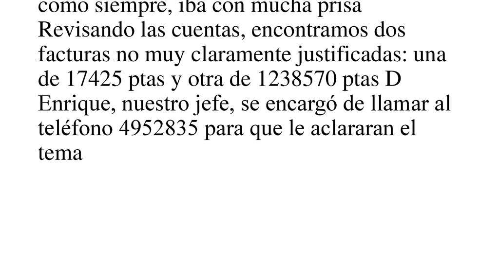 Muy contentos, saludamos a la Srta Isabel, que había sido nuestra profesora no nos dio tiempo a saludar al Rvdo P Director que, como siempre, iba con mucha prisa Revisando las cuentas, encontramos dos facturas no muy claramente justificadas: una de ptas y otra de ptas D Enrique, nuestro jefe, se encargó de llamar al teléfono para que le aclararan el tema