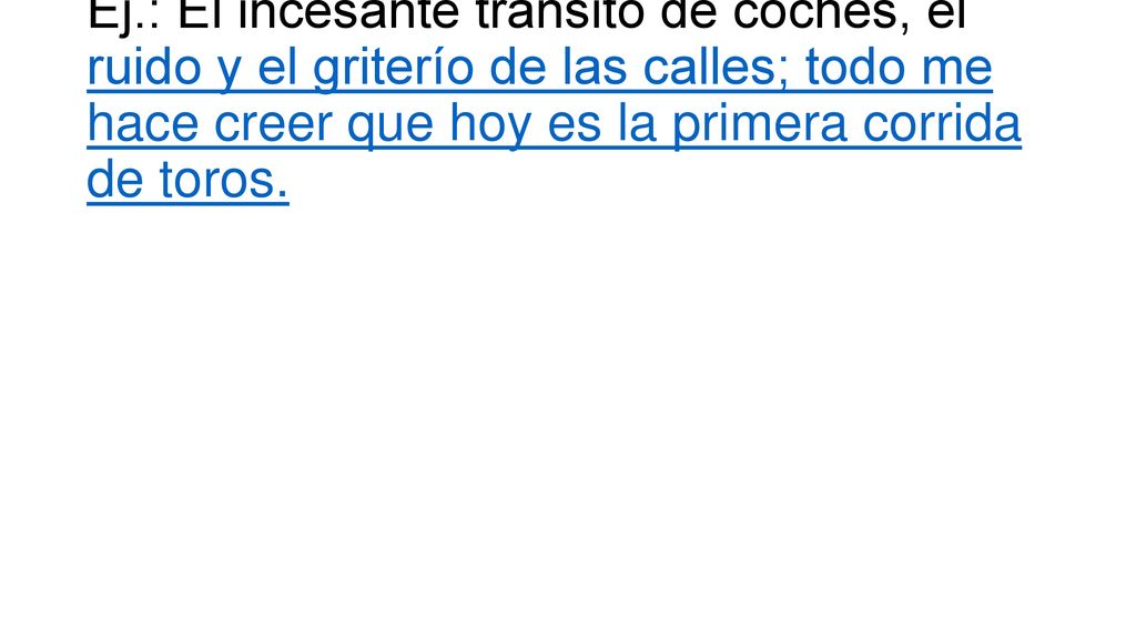 Ej.: El incesante tránsito de coches, el ruido y el griterío de las calles; todo me hace creer que hoy es la primera corrida de toros.